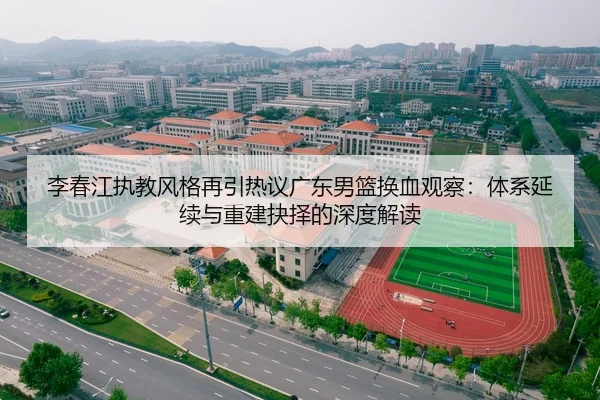 李春江执教风格再引热议广东男篮换血观察:体系延续与重建抉择的深度解读